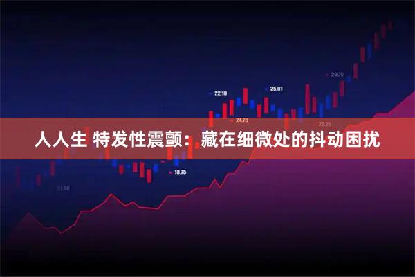 人人生 特发性震颤：藏在细微处的抖动困扰