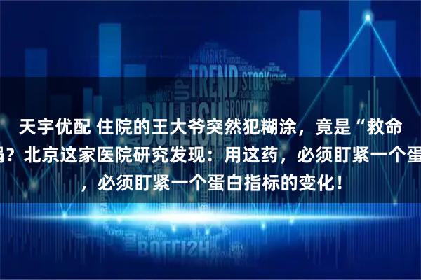 天宇优配 住院的王大爷突然犯糊涂，竟是“救命”抗生素惹的祸？北京这家医院研究发现：用这药，必须盯紧一个蛋白指标的变化！