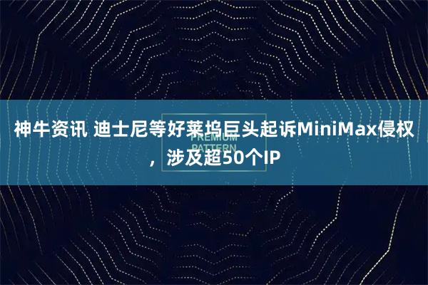 神牛资讯 迪士尼等好莱坞巨头起诉MiniMax侵权，涉及超50个IP