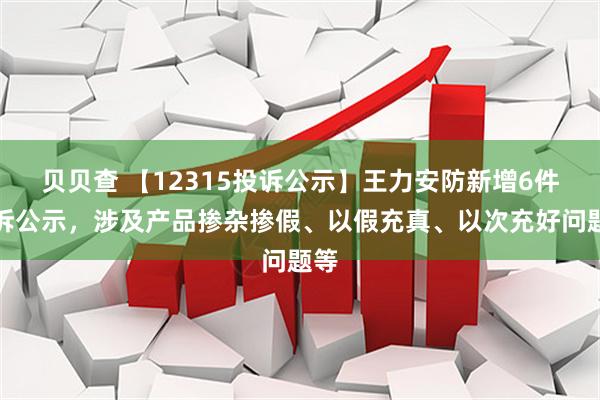 贝贝查 【12315投诉公示】王力安防新增6件投诉公示，涉及产品掺杂掺假、以假充真、以次充好问题等