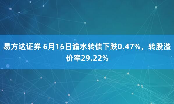 易方达证券 6月16日渝水转债下跌0.47%，转股溢价率29.22%