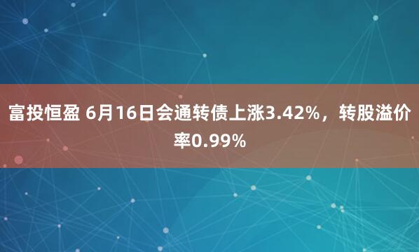 富投恒盈 6月16日会通转债上涨3.42%，转股溢价率0.99%