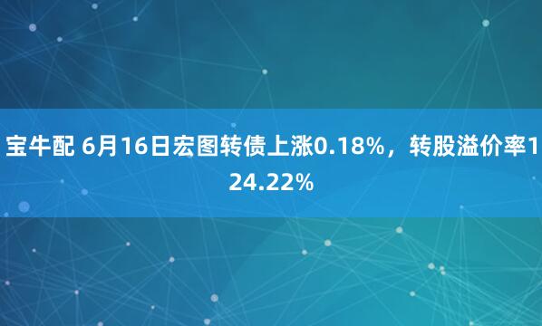 宝牛配 6月16日宏图转债上涨0.18%，转股溢价率124.22%
