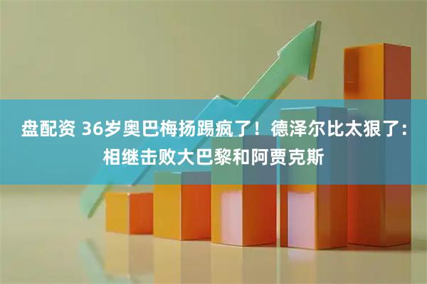 盘配资 36岁奥巴梅扬踢疯了！德泽尔比太狠了：相继击败大巴黎和阿贾克斯