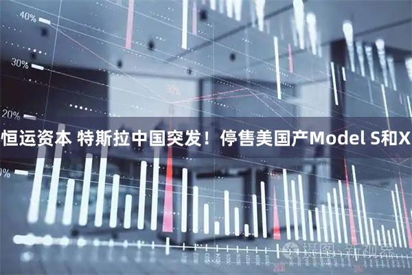 恒运资本 特斯拉中国突发！停售美国产Model S和X