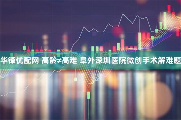 华锋优配网 高龄≠高难 阜外深圳医院微创手术解难题