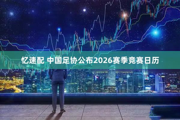 忆速配 中国足协公布2026赛季竞赛日历