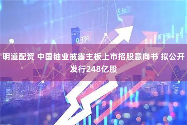 明道配资 中国铀业披露主板上市招股意向书 拟公开发行248亿股