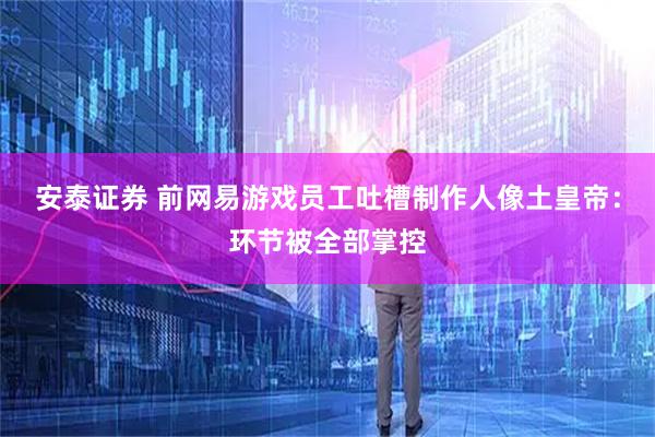 安泰证券 前网易游戏员工吐槽制作人像土皇帝：环节被全部掌控